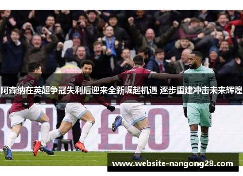 阿森纳在英超争冠失利后迎来全新崛起机遇 逐步重建冲击未来辉煌 阿森纳在英超争冠失利后迎来全新崛起机遇 逐步重建冲击未来辉煌