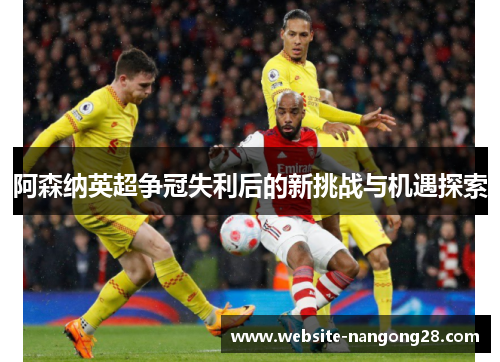 阿森纳英超争冠失利后的新挑战与机遇探索 阿森纳英超争冠失利后的新挑战与机遇探索