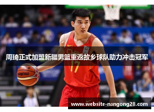 周琦正式加盟新疆男篮重返故乡球队助力冲击冠军