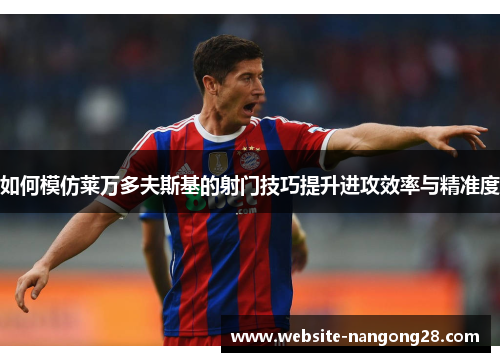 如何模仿莱万多夫斯基的射门技巧提升进攻效率与精准度