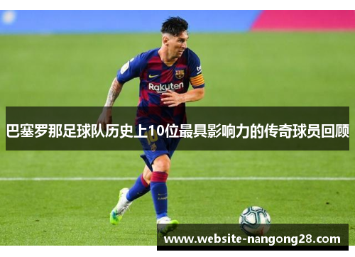 巴塞罗那足球队历史上10位最具影响力的传奇球员回顾