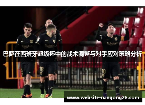巴萨在西班牙超级杯中的战术调整与对手应对策略分析