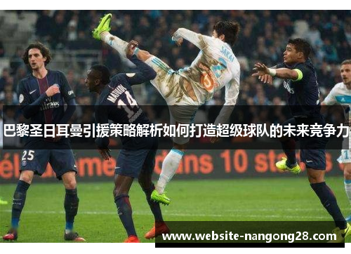 巴黎圣日耳曼引援策略解析如何打造超级球队的未来竞争力